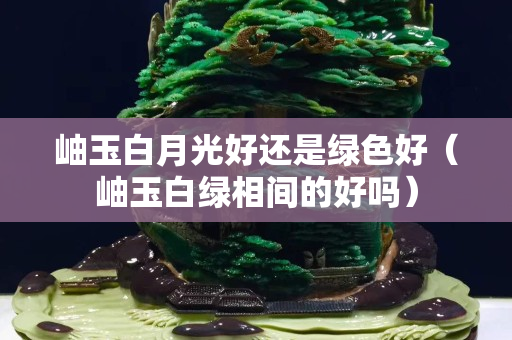 岫玉白月光好还是绿色好（岫玉白绿相间的好吗）