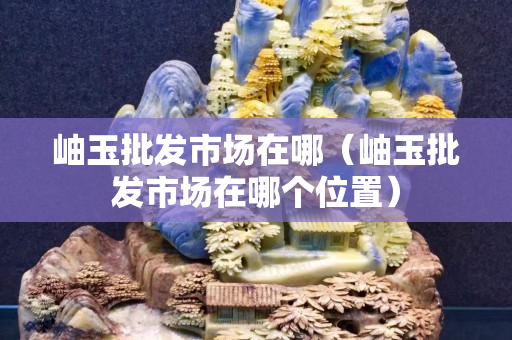 岫玉批发市场在哪（岫玉批发市场在哪个位置）