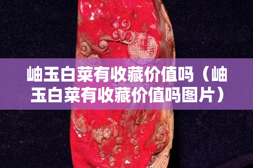 岫玉白菜有收藏价值吗（岫玉白菜有收藏价值吗图片）