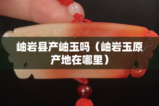 岫岩县产岫玉吗（岫岩玉原产地在哪里）