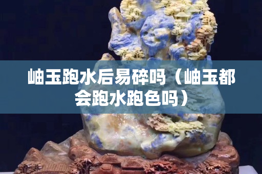 岫玉跑水后易碎吗（岫玉都会跑水跑色吗）
