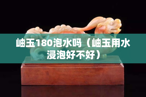 岫玉180泡水吗（岫玉用水浸泡好不好）