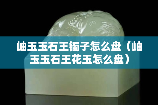 岫玉玉石王镯子怎么盘（岫玉玉石王花玉怎么盘）