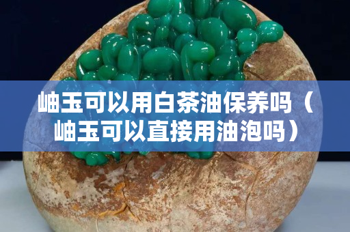岫玉可以用白茶油保养吗（岫玉可以直接用油泡吗）
