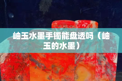 岫玉水墨手镯能盘透吗（岫玉的水墨）