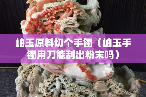 岫玉原料切个手镯（岫玉手镯用刀能刮出粉末吗）