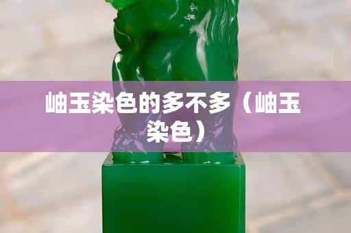 岫玉染色的多不多（岫玉 染色）
