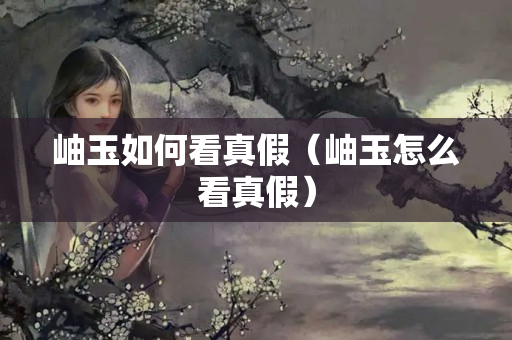 岫玉如何看真假（岫玉怎么看真假）