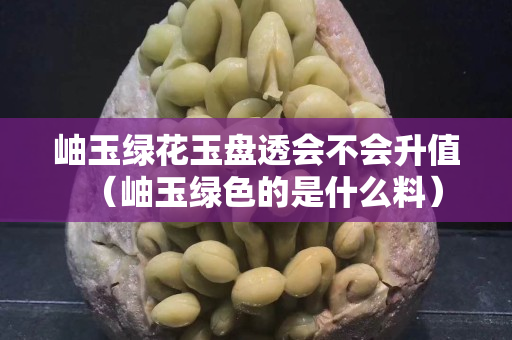 岫玉绿花玉盘透会不会升值（岫玉绿色的是什么料）
