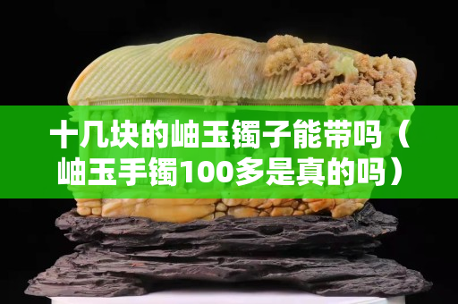 十几块的岫玉镯子能带吗（岫玉手镯100多是真的吗）