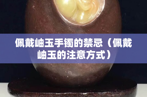 佩戴岫玉手镯的禁忌（佩戴岫玉的注意方式）