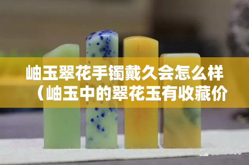 岫玉翠花手镯戴久会怎么样（岫玉中的翠花玉有收藏价值吗）