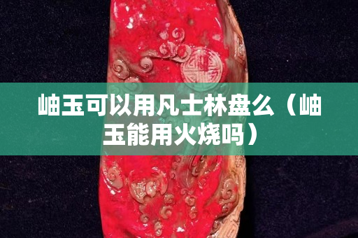 岫玉可以用凡士林盘么（岫玉能用火烧吗）