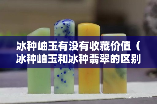 冰种岫玉有没有收藏价值（冰种岫玉和冰种翡翠的区别）