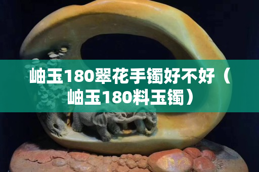 岫玉180翠花手镯好不好（岫玉180料玉镯）