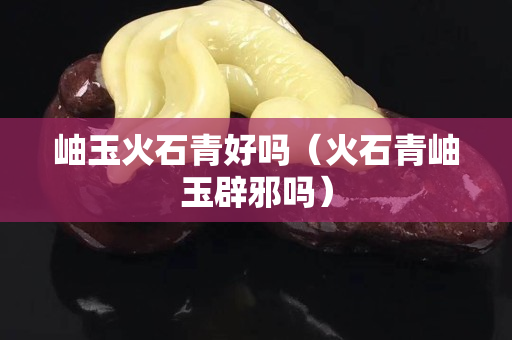 岫玉火石青好吗（火石青岫玉辟邪吗）
