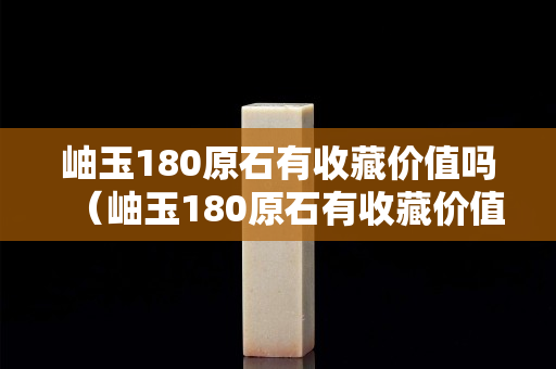 岫玉180原石有收藏价值吗（岫玉180原石有收藏价值吗多少钱）