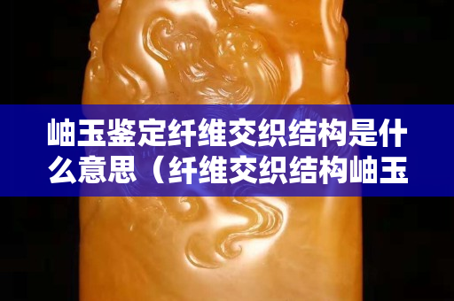 岫玉鉴定纤维交织结构是什么意思（纤维交织结构岫玉好不好）