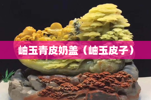 岫玉青皮奶盖（岫玉皮子）