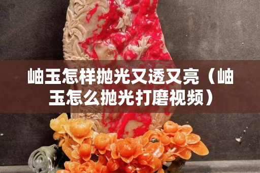 岫玉怎样抛光又透又亮（岫玉怎么抛光打磨视频）