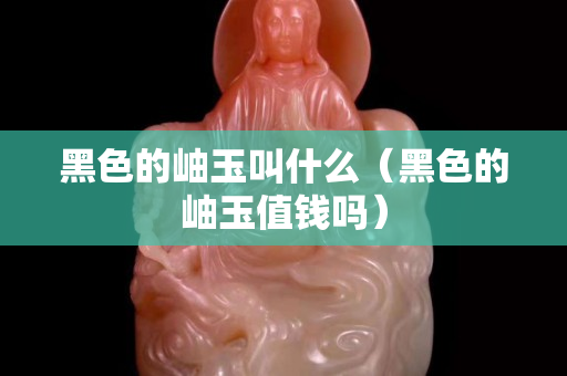 黑色的岫玉叫什么（黑色的岫玉值钱吗）