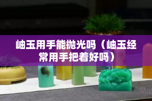 岫玉用手能抛光吗（岫玉经常用手把着好吗）