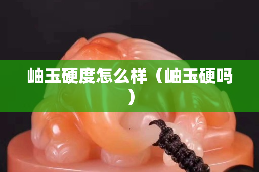 岫玉硬度怎么样（岫玉硬吗）