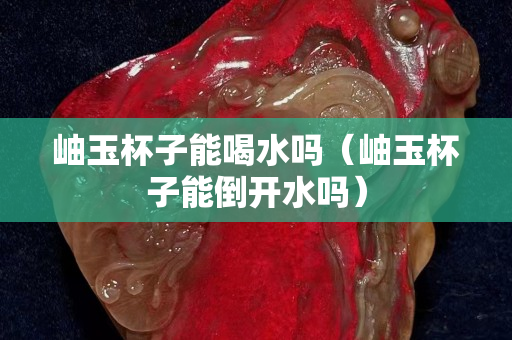 岫玉杯子能喝水吗（岫玉杯子能倒开水吗）