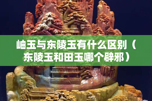 岫玉与东陵玉有什么区别（东陵玉和田玉哪个辟邪）