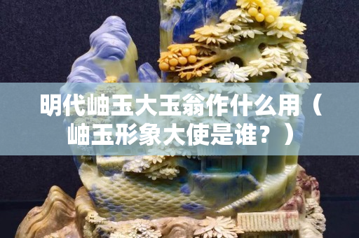 明代岫玉大玉翁作什么用（岫玉形象大使是谁？）