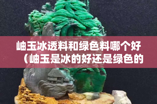 岫玉冰透料和绿色料哪个好（岫玉是冰的好还是绿色的好）