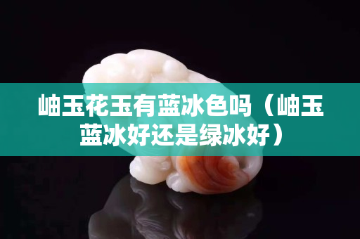 岫玉花玉有蓝冰色吗（岫玉蓝冰好还是绿冰好）