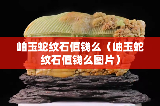 岫玉蛇纹石值钱么（岫玉蛇纹石值钱么图片）