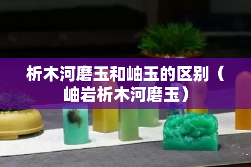 析木河磨玉和岫玉的区别（岫岩析木河磨玉）