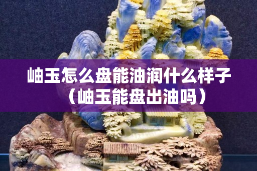 岫玉怎么盘能油润什么样子（岫玉能盘出油吗）