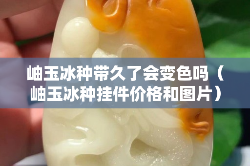 岫玉冰种带久了会变色吗（岫玉冰种挂件价格和图片）