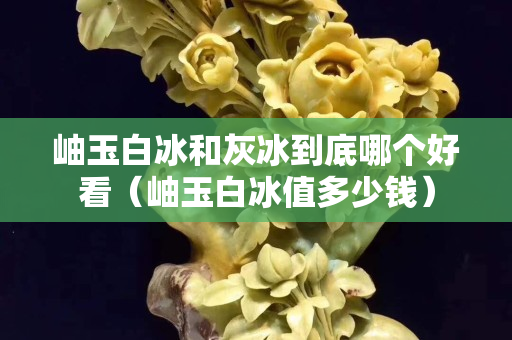 岫玉白冰和灰冰到底哪个好看（岫玉白冰值多少钱）