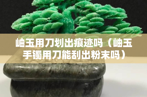 岫玉用刀划出痕迹吗（岫玉手镯用刀能刮出粉末吗）