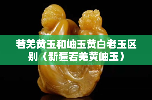 若羌黄玉和岫玉黄白老玉区别（新疆若羌黄岫玉）