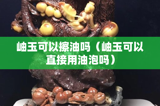 岫玉可以擦油吗（岫玉可以直接用油泡吗）