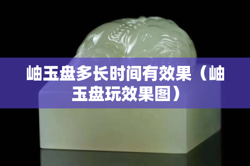岫玉盘多长时间有效果（岫玉盘玩效果图）