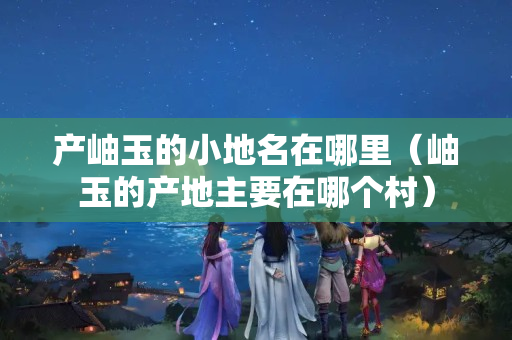 产岫玉的小地名在哪里（岫玉的产地主要在哪个村）