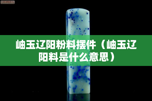 岫玉辽阳粉料摆件（岫玉辽阳料是什么意思）