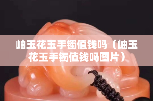 岫玉花玉手镯值钱吗（岫玉花玉手镯值钱吗图片）
