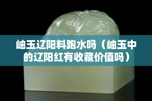 岫玉辽阳料跑水吗（岫玉中的辽阳红有收藏价值吗）