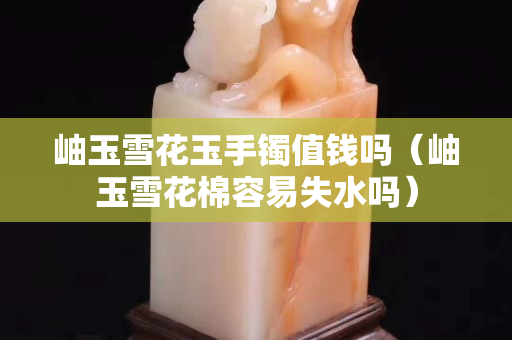 岫玉雪花玉手镯值钱吗（岫玉雪花棉容易失水吗）