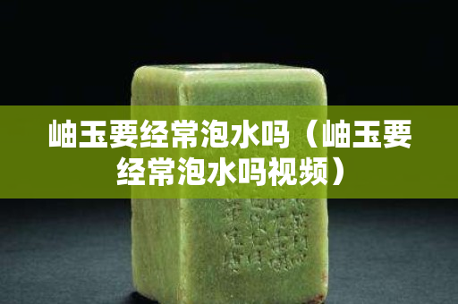 岫玉要经常泡水吗（岫玉要经常泡水吗视频）