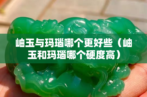 岫玉与玛瑙哪个更好些（岫玉和玛瑙哪个硬度高）