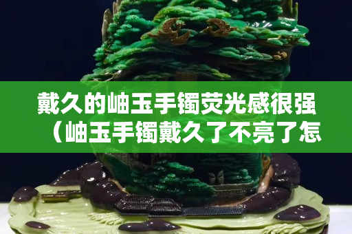 戴久的岫玉手镯荧光感很强（岫玉手镯戴久了不亮了怎么办）
