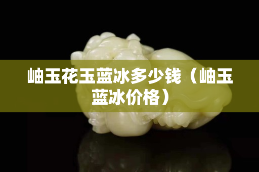 岫玉花玉蓝冰多少钱（岫玉蓝冰价格）